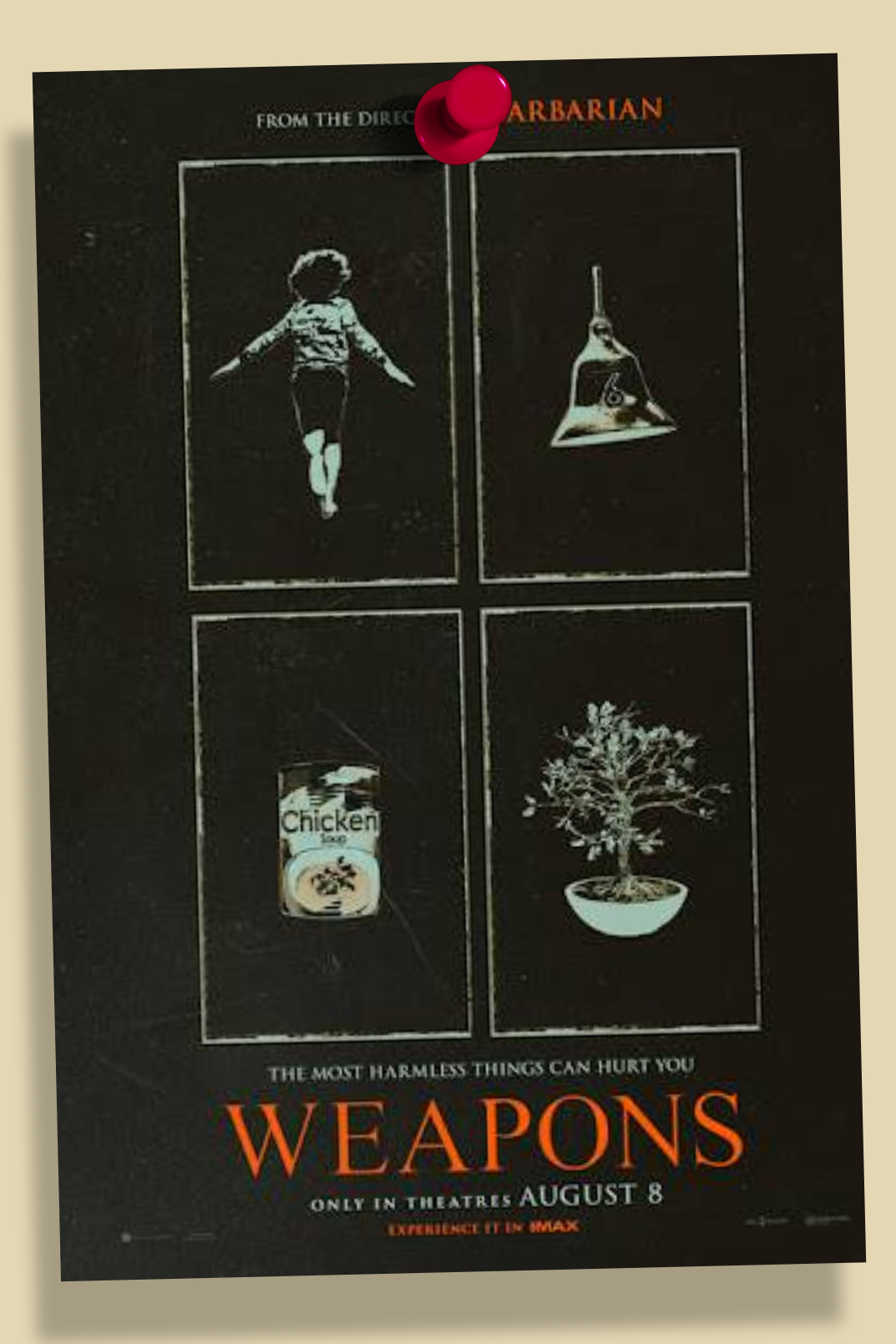 A pinned poster of a 2x2 white rectangular grid on a black background, with each rectangle containing a symbol, those being a running child, a bell, a can of chicken soup, and a bonsai tree plant respectively. TEXT: FROM THE DIRECTOR OF BARBARIAN, THE MOST HARMLESS THINGS CAN HURT YOU, WEAPONS, ONLY IN THEATERS AUGUST 8, EXPERIENCE IT IN IMAX